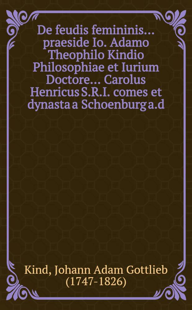 De feudis femininis ... praeside Io. Adamo Theophilo Kindio Philosophiae et Iurium Doctore ... Carolus Henricus S.R.I. comes et dynasta a Schoenburg a.d. VI. April. A.C.N. MDCCLXXV. ... defendit