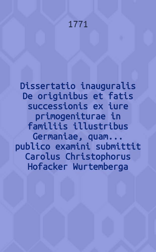 Dissertatio inauguralis De originibus et fatis successionis ex iure primogeniturae in familiis illustribus Germaniae, quam ... publico examini submittit Carolus Christophorus Hofacker Wurtemberga, a. d. XVI. Mart. MDCCLXXI.