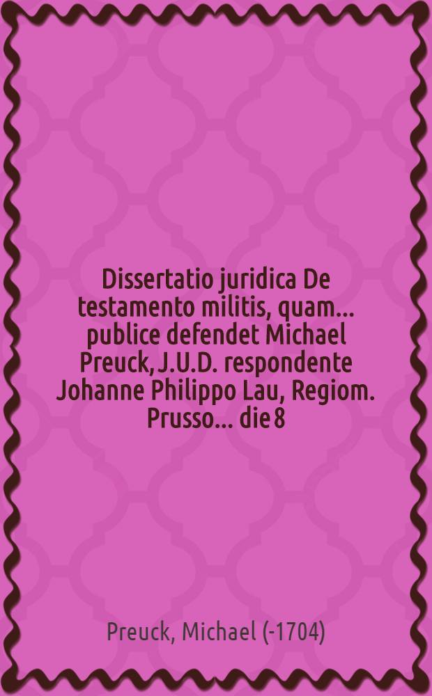 Dissertatio juridica De testamento militis, quam ... publice defendet Michael Preuck, J.U.D. respondente Johanne Philippo Lau, Regiom. Prusso. ... die 8. Febr. anno 1674.