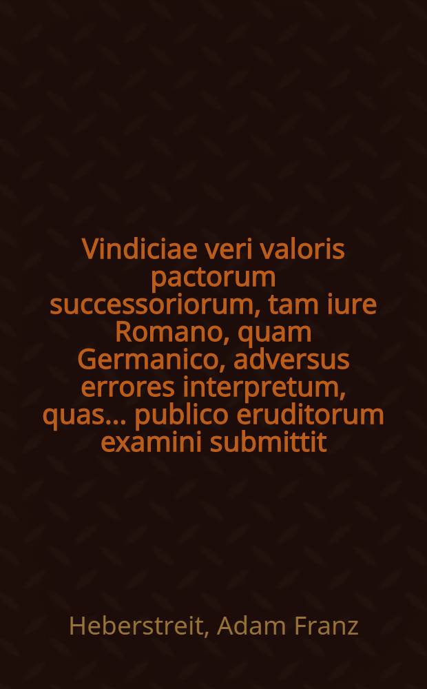 Vindiciae veri valoris pactorum successoriorum, tam iure Romano, quam Germanico, adversus errores interpretum, quas ... publico eruditorum examini submittit, Adamus Franciscus Heberstreit Prof. Iur. P. Extraord. d. XXVIII. Novembris MDCCLXVIII.