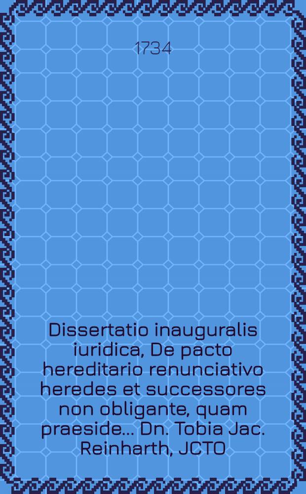 Dissertatio inauguralis iuridica, De pacto hereditario renunciativo heredes et successores non obligante, quam praeside ... Dn. Tobia Jac. Reinharth, JCTO ... publico eruditorum examini submittit, autor Christianus Frider. Loesch, Tennstad. Thuring. ... die XXIII. Decembr. MDCCXXXIV.