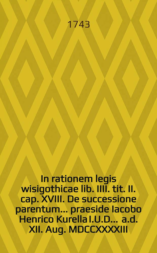 In rationem legis wisigothicae lib. IIII. tit. II. cap. XVIII. De successione parentum ... praeside Iacobo Henrico Kurella I.U.D. ... a.d. XII. Aug. MDCCXXXXIII. H.L.Q.S. placido et pyblico examini subiecta ab Henrico Bernhardo Austin I.U.C. Litthuano Prusso