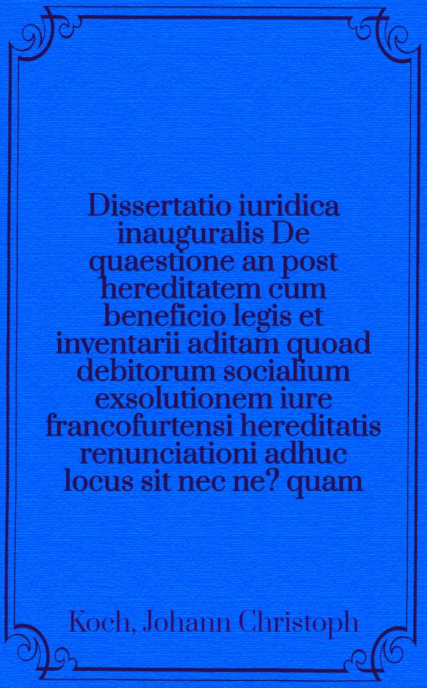 Dissertatio iuridica inauguralis De quaestione an post hereditatem cum beneficio legis et inventarii aditam quoad debitorum socialium exsolutionem iure francofurtensi hereditatis renunciationi adhuc locus sit nec ne ? quam ... praeside D. Io. Christoph. Koch ... die ... Novembr. MDCCLXXIII. H.L.Q.C. publico procerum academiae examini submittit auctor Ionas Kingenheimer Moeno-Francofurtensis