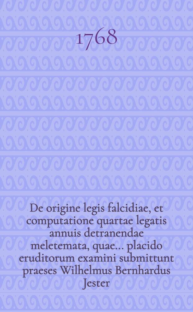 De origine legis falcidiae, et computatione quartae legatis annuis detranendae meletemata, quae ... placido eruditorum examini submittunt praeses Wilhelmus Bernhardus Jester, J.U.D. ... et respondens Alexander Andreas Espanhiac, Reg. Boruss. H.L.Q.S. d. 19. Septembr. 1768. opponentium ... Jo. Reinh. Theodor. Schinemann, Reg. Bor. Jacob. Theodor. Lilienthal, Reg. Bor. Carol. David. Coeler, Linkun. Bor.