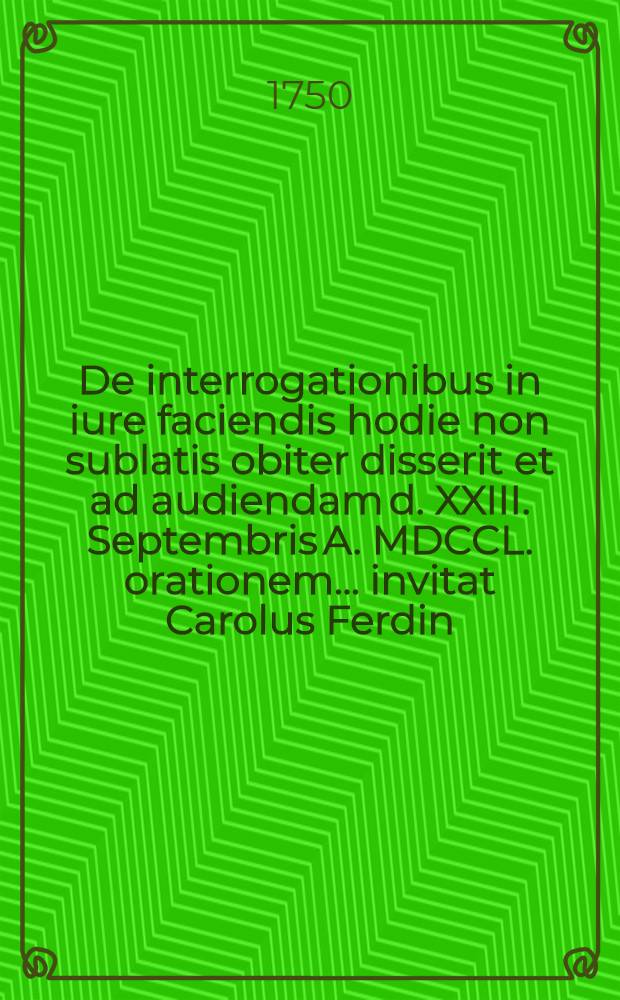 De interrogationibus in iure faciendis hodie non sublatis obiter disserit et ad audiendam d. XXIII. Septembris A. MDCCL. orationem ... invitat Carolus Ferdin. Hommelius Iuris Utriusque Doctor ...