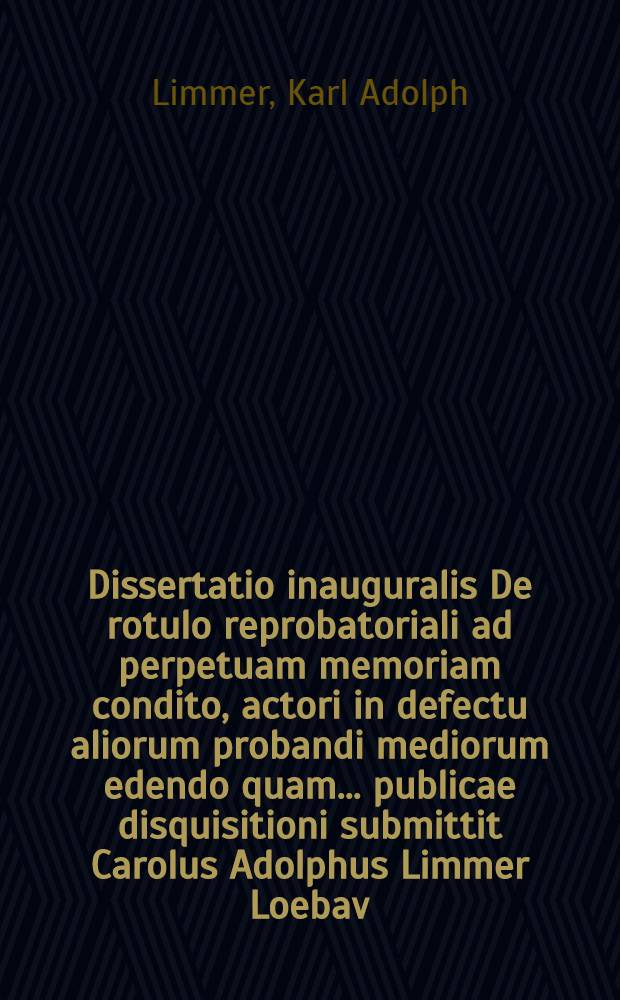 Dissertatio inauguralis De rotulo reprobatoriali ad perpetuam memoriam condito, actori in defectu aliorum probandi mediorum edendo quam ... publicae disquisitioni submittit Carolus Adolphus Limmer Loebav. Lusat. ... d. XV. April. MDCCLXVII.