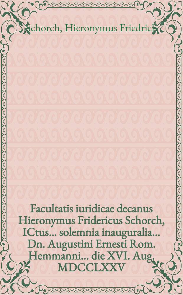 Facultatis iuridicae decanus Hieronymus Fridericus Schorch, ICtus ... solemnia inauguralia ... Dn. Augustini Ernesti Rom. Hemmanni ... die XVI. Aug. MDCCLXXV. ... indicit simulque an hodie sola litis contestatio malam fidem semper inducat? praemittit