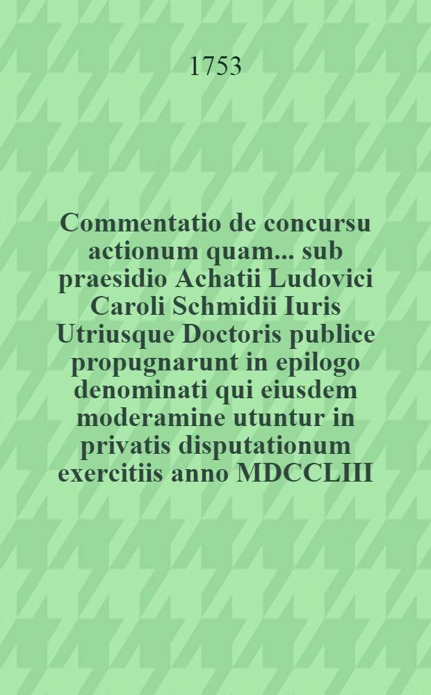 Commentatio de concursu actionum quam ... sub praesidio Achatii Ludovici Caroli Schmidii Iuris Utriusque Doctoris publice propugnarunt in epilogo denominati qui eiusdem moderamine utuntur in privatis disputationum exercitiis anno MDCCLIII.