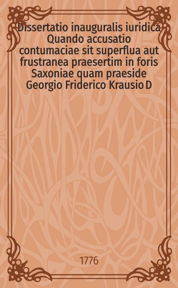 Dissertatio inauguralis iuridica Quando accusatio contumaciae sit superflua aut frustranea praesertim in foris Saxoniae quam praeside Georgio Friderico Krausio D. ... die XXIX. Augusti A.R.G. MDCCLXXVI. ... publice defendet Christianus Fridericus Wetzke Vitembergensis ...