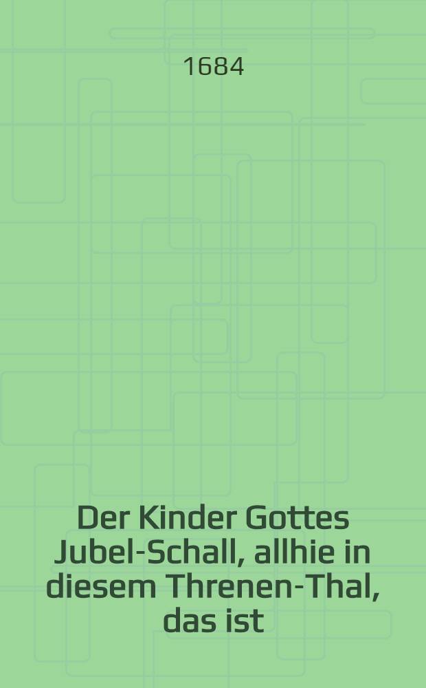 Der Kinder Gottes Jubel-Schall, allhie in diesem Threnen-Thal, das ist: Vollständiges evangelisches Gesangbüchlein, darinnen theils alte, theils sonsten in evangelischen Kirchen übliche neue Psalmen und Gesänge Herrn D. Martini Lutheri, dann auch anderer reiner Lehrer und frommer Hertzen etc. zu finden ...