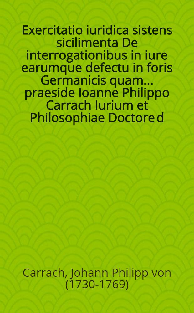 Exercitatio iuridica sistens sicilimenta De interrogationibus in iure earumque defectu in foris Germanicis quam ... praeside Ioanne Philippo Carrach Iurium et Philosophiae Doctore d. XXX. Septembris A.O.R. MDCCLI. publice defendet Gottlob Bernardus Tendal Wernigerodanus