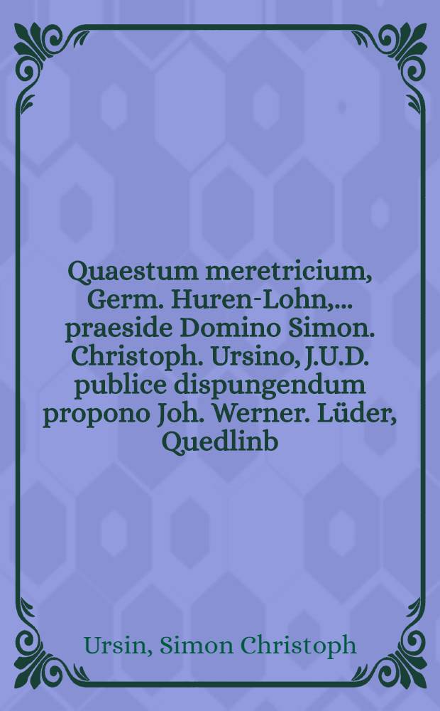 Quaestum meretricium, Germ. Huren-Lohn, ... praeside Domino Simon. Christoph. Ursino, J.U.D. publice dispungendum propono Joh. Werner. Lüder, Quedlinb. Saxo, ipsis cal. Septembr. anno M.DC.LXXXII.