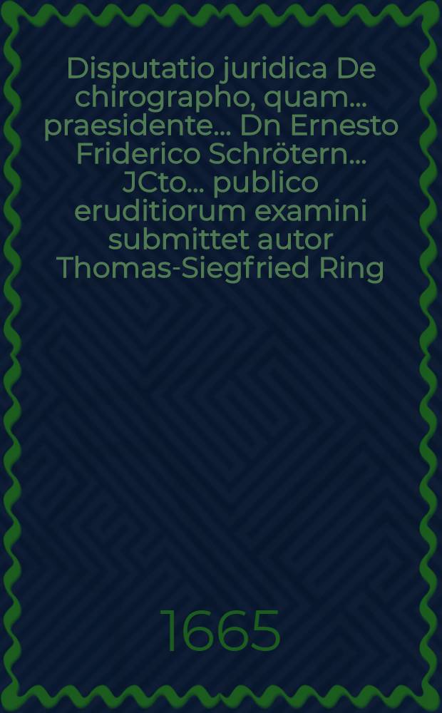 Disputatio juridica De chirographo, quam ... praesidente ... Dn Ernesto Friderico Schr&ouml;tern ... JCto ... publico eruditiorum examini submittet autor Thomas-Siegfried Ring, Briga Siles. ... d. 29. Mart. A. M.DC.LXV.
