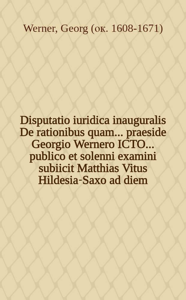 Disputatio iuridica inauguralis De rationibus quam ... praeside Georgio Wernero ICTO ... publico et solenni examini subiicit Matthias Vitus Hildesia-Saxo ad diem ... Augusti in Iuleo maiori horis ante et pomeridianis