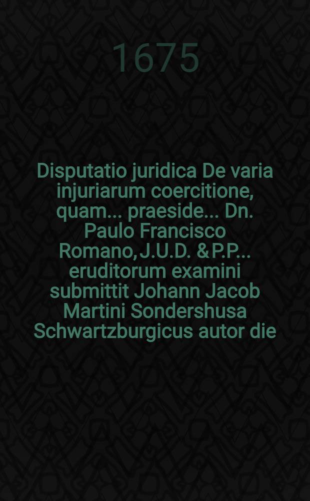 Disputatio juridica De varia injuriarum coercitione, quam ... praeside ... Dn. Paulo Francisco Romano, J.U.D. & P.P. ... eruditorum examini submittit Johann Jacob Martini Sondershusa Schwartzburgicus autor die ... Maji 1675. ...