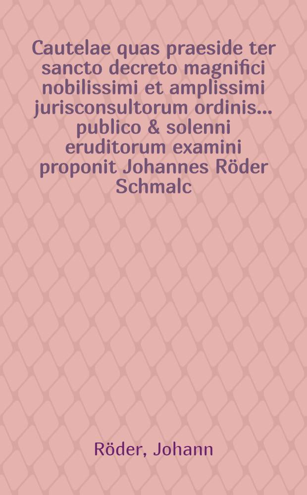 Cautelae quas praeside ter sancto decreto magnifici nobilissimi et amplissimi jurisconsultorum ordinis ... publico & solenni eruditorum examini proponit Johannes R&ouml;der Schmalc. ad diem ... mensis Octobr. anno MDCLXI.