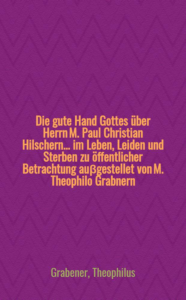 Die gute Hand Gottes über Herrn M. Paul Christian Hilschern ... im Leben, Leiden und Sterben zu öffentlicher Betrachtung auβgestellet von M. Theophilo Grabnern ...