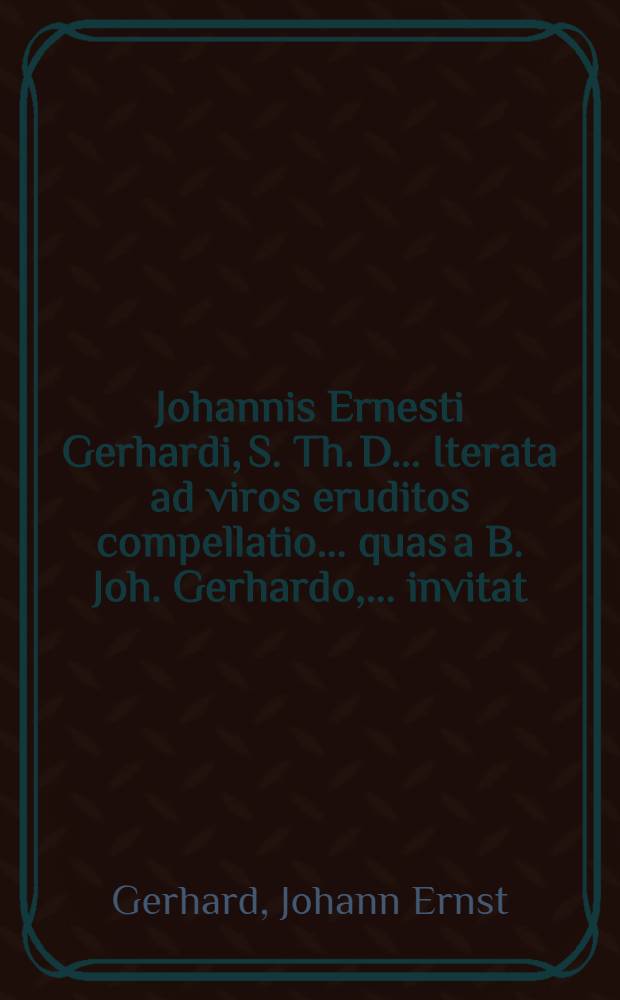 Johannis Ernesti Gerhardi, S. Th. D. ... Iterata ad viros eruditos compellatio ... quas a B. Joh. Gerhardo, ... invitat