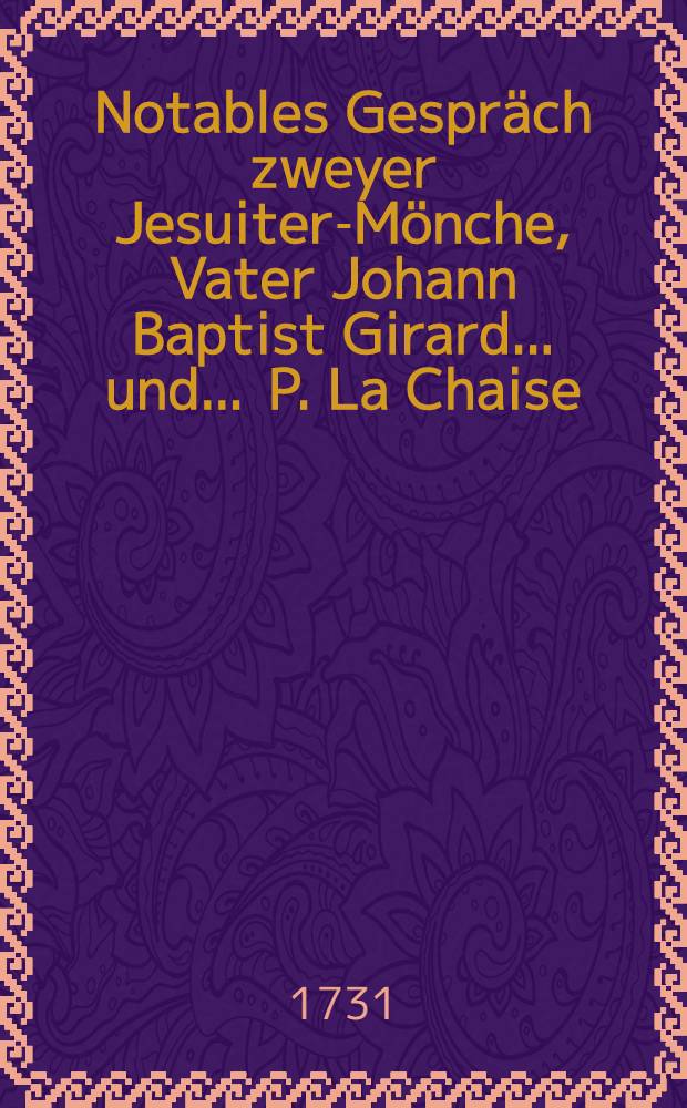 Notables Gespräch zweyer Jesuiter-Mönche, Vater Johann Baptist Girard ... und ... P. La Chaise : Worinnen insonderheit beschrieben wird, wie dieser erstere Mönch ... eine gewisse Jungfer, als seine Beicht-Tochter, wermittelst einer abscheulichen Pietisterey zu den allerärgsten Laster der Unzucht verführet ..