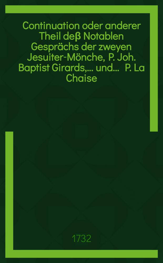 Continuation oder anderer Theil deβ Notablen Gesprächs der zweyen Jesuiter-Mönche, P. Joh. Baptist Girards, ... und ... P. La Chaise : Worinnen der Rest dieser curieusen Historie, nebst andern eingestossenen besondern Denck- und Merckwürdigkeiten, enthalten