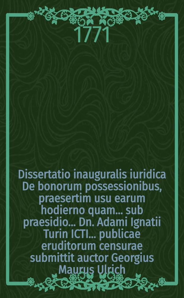 Dissertatio inauguralis iuridica De bonorum possessionibus, praesertim usu earum hodierno quam ... sub praesidio ... Dn. Adami Ignatii Turin ICTI ... publicae eruditorum censurae submittit auctor Georgius Maurus Ulrich, Mogonus. ... die IV. Februar. MDCCLXXI.
