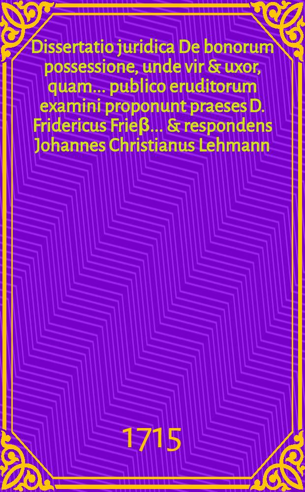 Dissertatio juridica De bonorum possessione, unde vir & uxor, quam ... publico eruditorum examini proponunt praeses D. Fridericus Frieβ ... & respondens Johannes Christianus Lehmann, Sprembergensis Lusatus, die 7. May anno MDCCXV. H.L.Q.C.