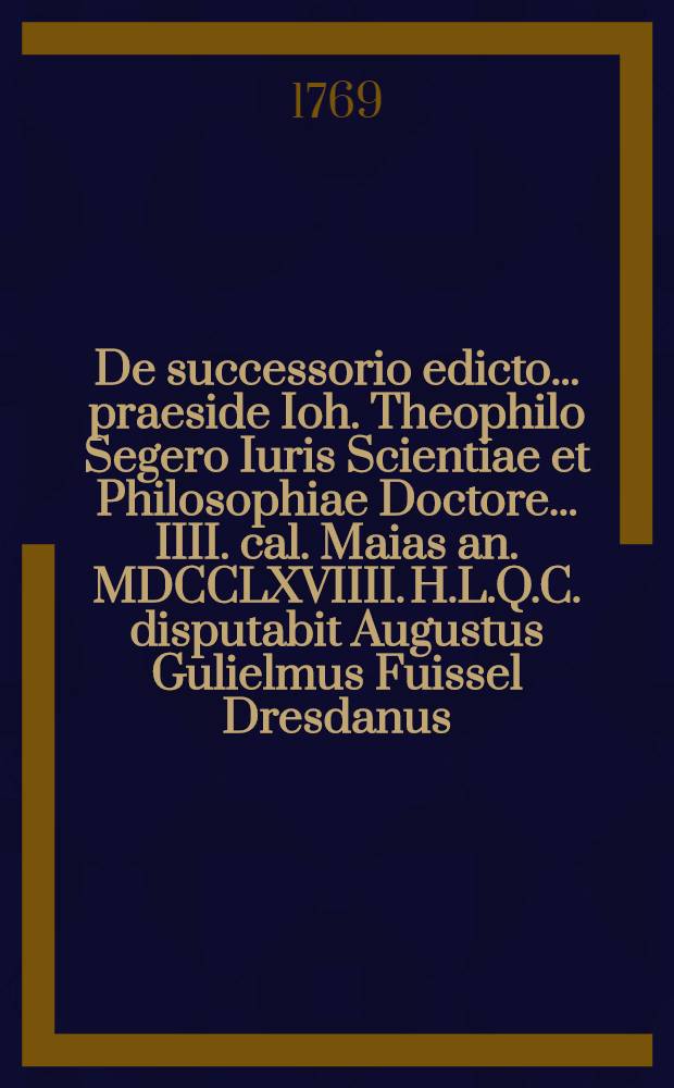 De successorio edicto ... praeside Ioh. Theophilo Segero Iuris Scientiae et Philosophiae Doctore ... IIII. cal. Maias an. MDCCLXVIIII. H.L.Q.C. disputabit Augustus Gulielmus Fuissel Dresdanus