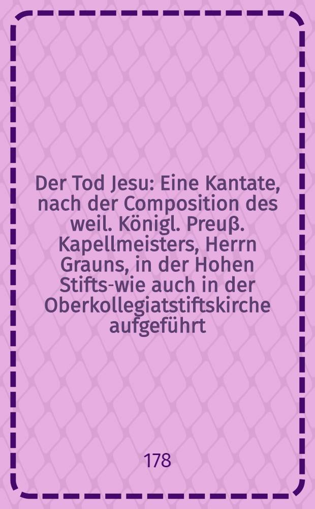Der Tod Jesu : Eine Kantate, nach der Composition des weil. Königl. Preuβ. Kapellmeisters, Herrn Grauns, in der Hohen Stifts-wie auch in der Oberkollegiatstiftskirche aufgeführt