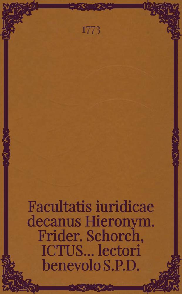 Facultatis iuridicae decanus Hieronym. Frider. Schorch, ICTUS ... lectori benevolo S.P.D.
