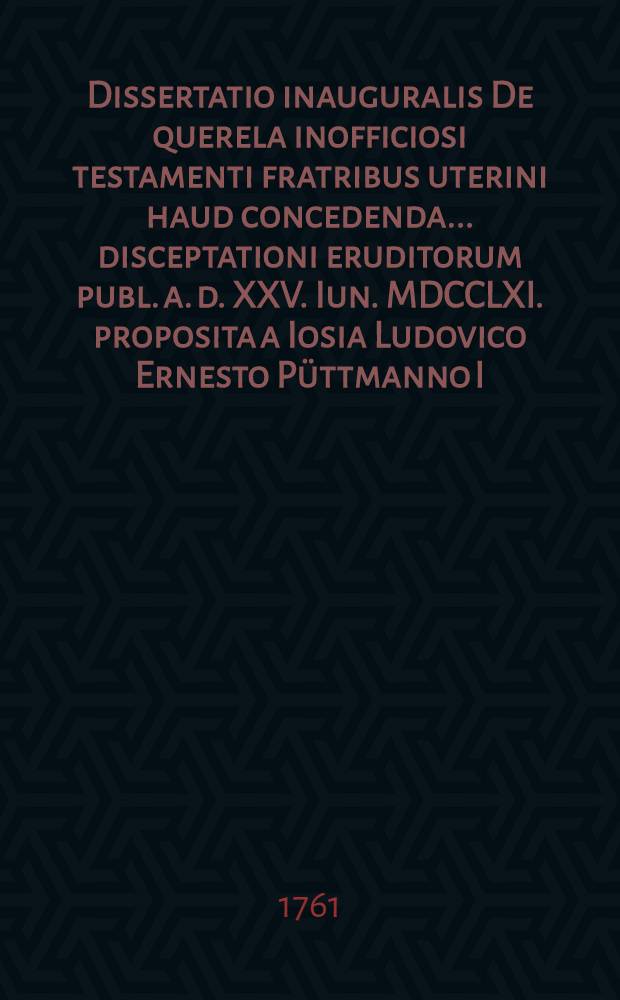 Dissertatio inauguralis De querela inofficiosi testamenti fratribus uterini haud concedenda ... disceptationi eruditorum publ. a. d. XXV. Iun. MDCCLXI. proposita a Iosia Ludovico Ernesto Püttmanno I.U. cand. et adv.