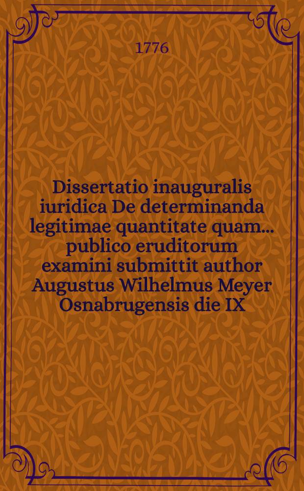 Dissertatio inauguralis iuridica De determinanda legitimae quantitate quam ... publico eruditorum examini submittit author Augustus Wilhelmus Meyer Osnabrugensis die IX. Iulii MDCCLXXVI.