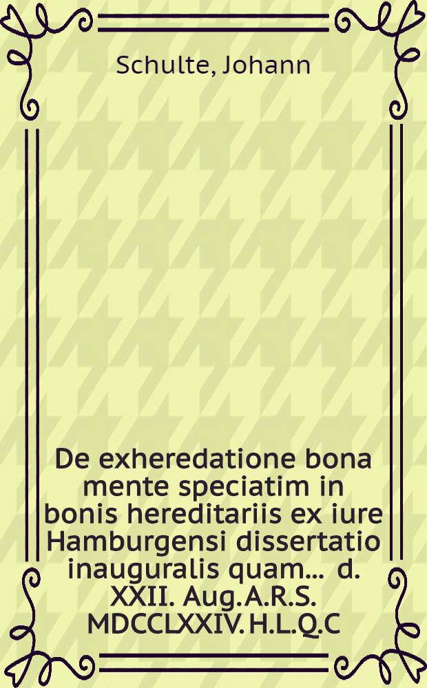 De exheredatione bona mente speciatim in bonis hereditariis ex iure Hamburgensi dissertatio inauguralis quam ... d. XXII. Aug. A.R.S. MDCCLXXIV. H.L.Q.C. publico examini submittit Ioannes Schulte Hamburgensis