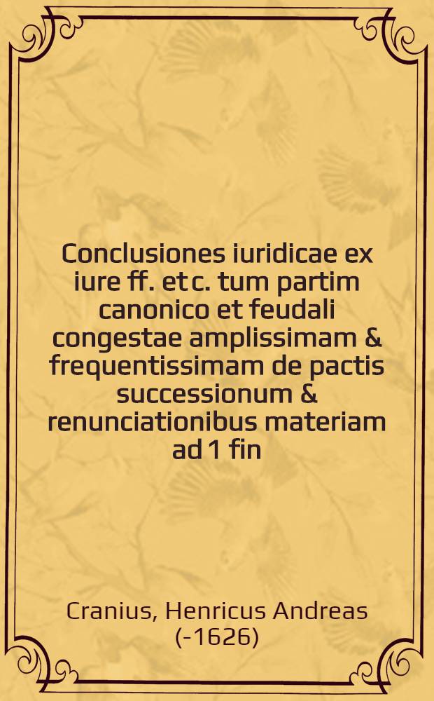 Conclusiones iuridicae ex iure ff. et c. tum partim canonico et feudali congestae amplissimam & frequentissimam de pactis successionum & renunciationibus materiam ad 1 fin. c. de pact. & c. 2. eod. in 6. accommodatam, continentes quas ... praeside ... Dn. Henrico Andrea Cranio I.U.D. ... publice euiscerandas exhibet Theodorus Weingius W. Unnensis, ad diem ... Augusti ...