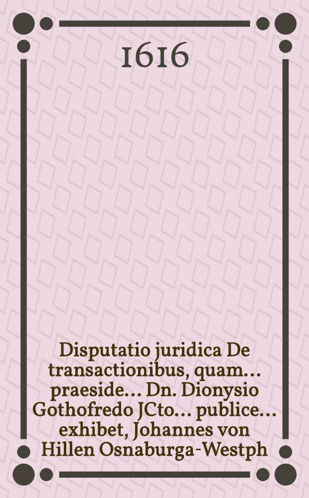 Disputatio juridica De transactionibus, quam ... praeside ... Dn. Dionysio Gothofredo JCto. ... publice ... exhibet, Johannes von Hillen Osnaburga-Westph. die VIII. Maii, anno 1616.