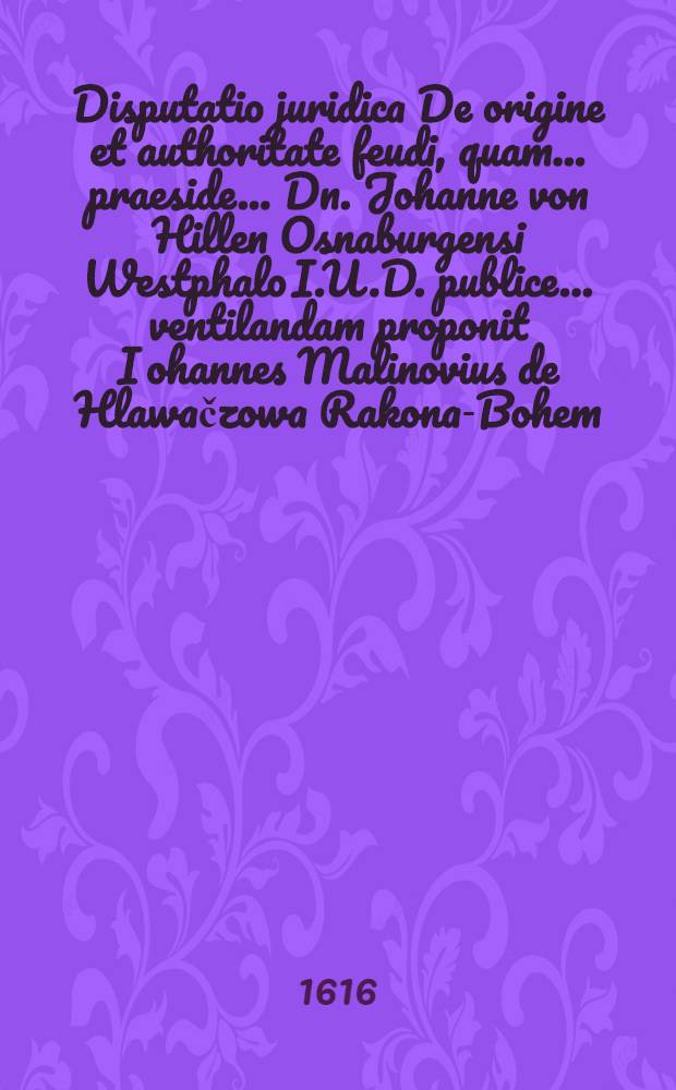 Disputatio juridica De origine et authoritate feudi, quam ... praeside ... Dn. Johanne von Hillen Osnaburgensi Westphalo I.U.D. publice ... ventilandam proponit Iohannes Malinovius de Hlawačzowa Rakona-Bohem. ad diem XIV. Augusti