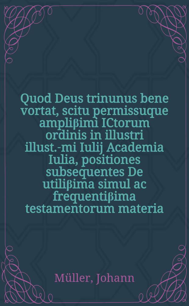 Quod Deus trinunus bene vortat, scitu permissuque ampliβimi ICtorum ordinis in illustri illust.-mi Iulij Academia Iulia, positiones subsequentes De utiliβima simul ac frequentiβima testamentorum materia, sub praesidio Ioannis Mulleri Quedlinburgo-Saxonis, exercitij causa ... proponet, atque defendendas suscipiet Casparus Heidtbergk, Ascanus Sax. habebitur disquisitio ad diem Augusti 27. ...