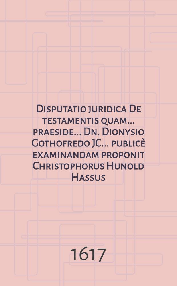 Disputatio juridica De testamentis quam ... praeside ... Dn. Dionysio Gothofredo JC. ... public&egrave; examinandam proponit Christophorus Hunold Hassus