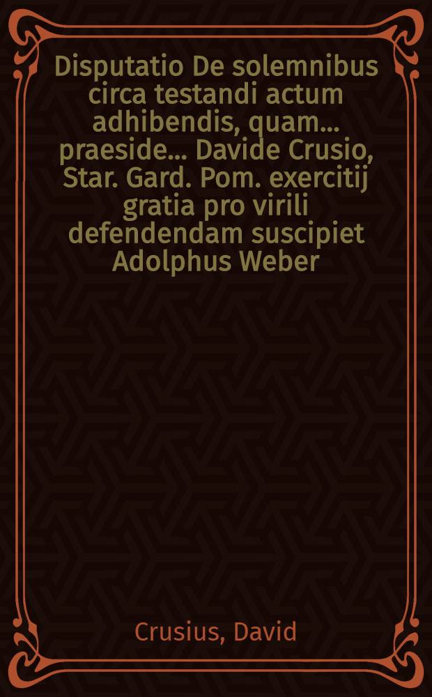 Disputatio De solemnibus circa testandi actum adhibendis, quam ... praeside ... Davide Crusio, Star. Gard. Pom. exercitij gratia pro virili defendendam suscipiet Adolphus Weber, Osteroda-Cherusc. ad diem 26. Februarij