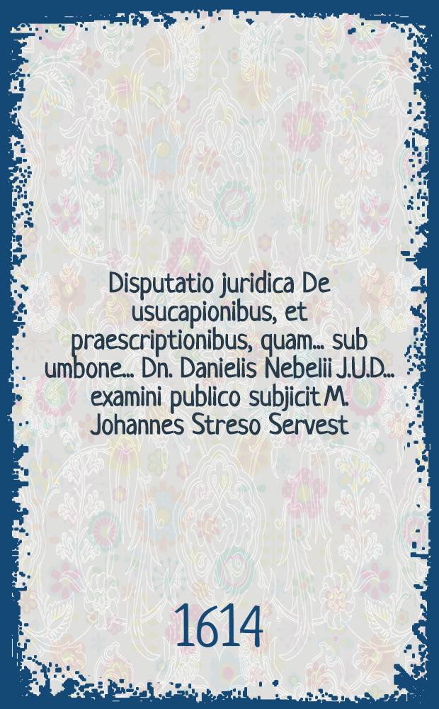 Disputatio juridica De usucapionibus, et praescriptionibus, quam ... sub umbone ... Dn. Danielis Nebelii J.U.D. ... examini publico subjicit M. Johannes Streso Servest. Anhalt ad diem 17. Decembr. ...