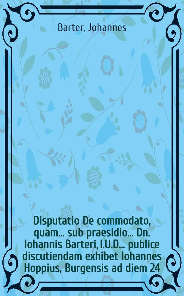 Disputatio De commodato, quam ... sub praesidio ... Dn. Iohannis Barteri, I.U.D. ... publice discutiendam exhibet Iohannes Hoppius, Burgensis ad diem 24. Aprilis