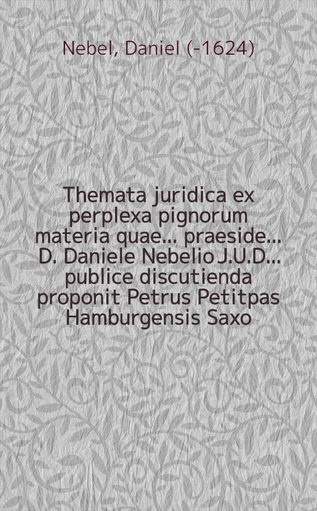 Themata juridica ex perplexa pignorum materia quae ... praeside ... D. Daniele Nebelio J.U.D. ... publice discutienda proponit Petrus Petitpas Hamburgensis Saxo. ad diem IX. Augusti