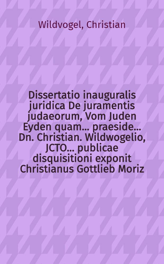 Dissertatio inauguralis juridica De juramentis judaeorum, Vom Juden Eyden quam ... praeside ... Dn. Christian. Wildwogelio, JCTO ... publicae disquisitioni exponit Christianus Gottlieb Moriz, advocatus Longosalissanus die Martii an. MDCCXX.