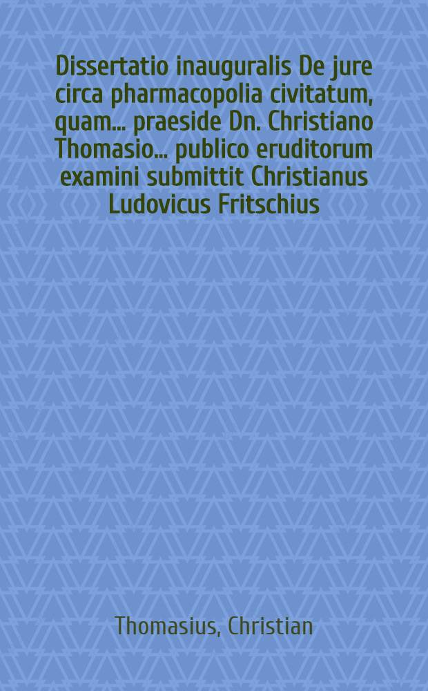 Dissertatio inauguralis De jure circa pharmacopolia civitatum, quam ... praeside Dn. Christiano Thomasio ... publico eruditorum examini submittit Christianus Ludovicus Fritschius, Schwartzburgicus ... d. XV. April. MDCXCVII. ...