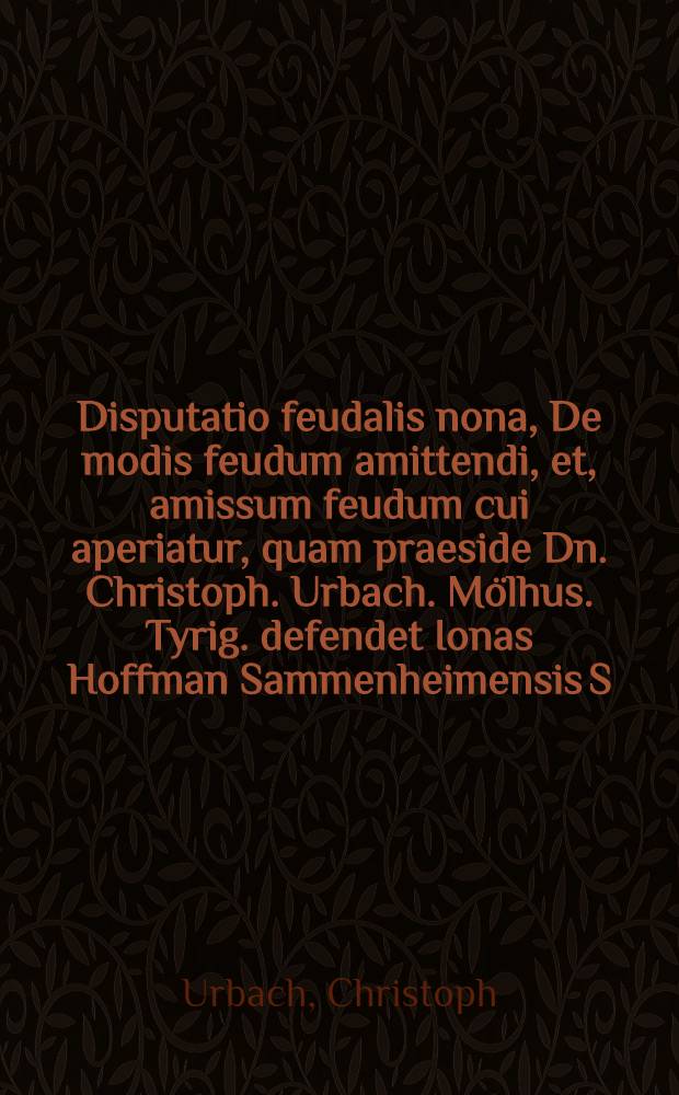 Disputatio feudalis nona, De modis feudum amittendi, et, amissum feudum cui aperiatur, quam praeside Dn. Christoph. Urbach. Mölhus. Tyrig. defendet Ionas Hoffman Sammenheimensis S. // Selectiorum iuris feudalis quaestionum congeries sexta