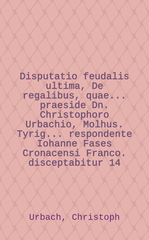 Disputatio feudalis ultima, De regalibus, quae ... praeside Dn. Christophoro Urbachio, Molhus. Tyrig. ... respondente Iohanne Fases Cronacensi Franco. disceptabitur 14. cal. VIIbr.
