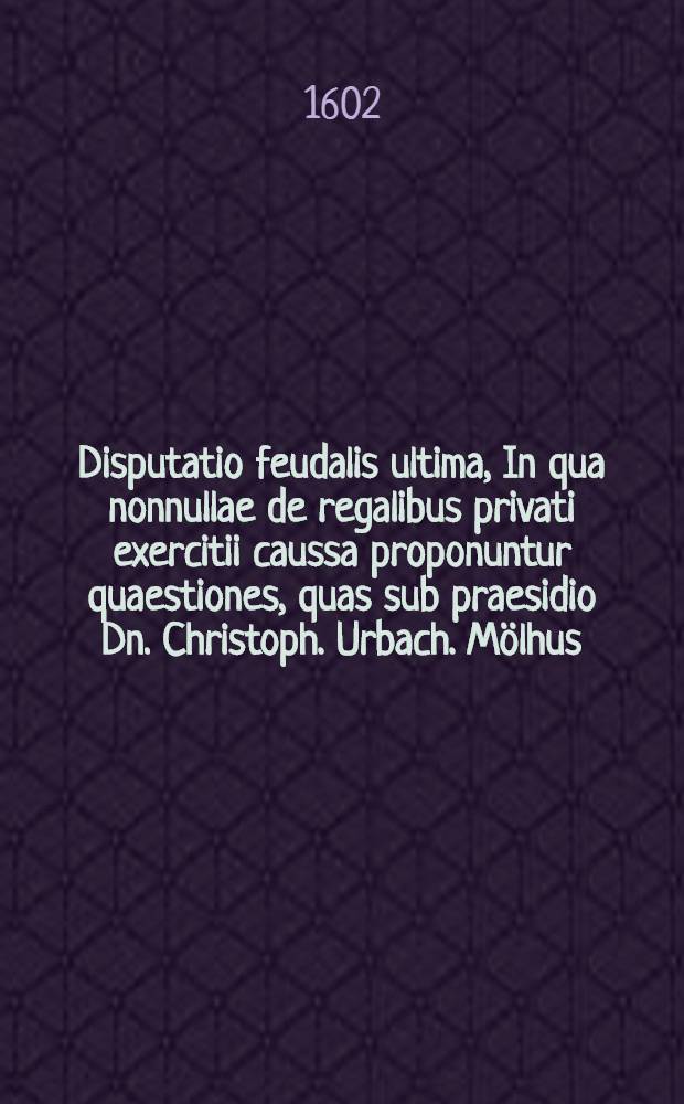 Disputatio feudalis ultima, In qua nonnullae de regalibus privati exercitii caussa proponuntur quaestiones, quas sub praesidio Dn. Christoph. Urbach. Mölhus. Tyrig. defendet Iohannes Fases cronacensis Franco. // Disputatio feudalis ultima, De regalibus ...