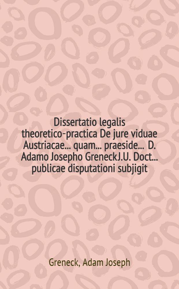 Dissertatio legalis theoretico-practica De jure viduae Austriacae ... quam ... praeside ... D. Adamo Josepho Greneck J.U. Doct. ... publicae disputationi subjigit ... Hieronymus Christophorus Josephus de Braitenbuch, ... anno 1727. mense Novembr. ...