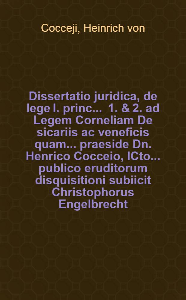 ... Dissertatio juridica, de lege I. princ. . 1. & 2. ad Legem Corneliam De sicariis ac veneficis quam ... praeside Dn. Henrico Cocceio, ICto ... publico eruditorum disquisitioni subiicit Christophorus Engelbrecht, Schiffenb. Borussus ... die XXIII. Octobr. MDCC.