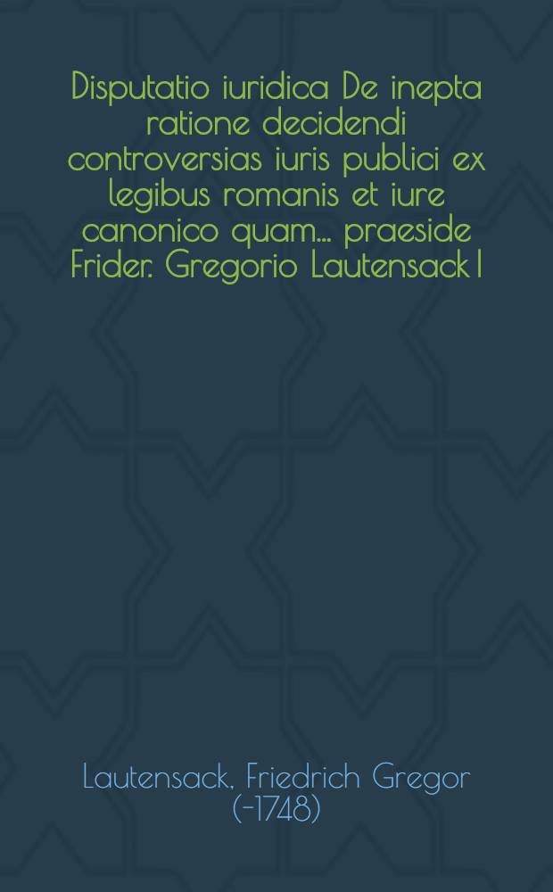 Disputatio iuridica De inepta ratione decidendi controversias iuris publici ex legibus romanis et iure canonico quam ... praeside Frider. Gregorio Lautensack I.U.D. a. d. II. Septemper ... MDCCX. ... respondens Ioannes Georgius Iosephus Mitshky Nissensis Silesius
