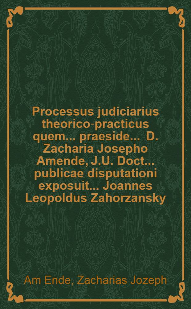 Processus judiciarius theorico-practicus quem ... praeside ... D. Zacharia Josepho Amende, J.U. Doct. ... publicae disputationi exposuit ... Joannes Leopoldus Zahorzansky, de Worlik, Bohemus Pragensis, J.U.C. ... anno 1717 mense Julio die 27. ...